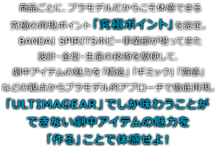 商品ごとに、プラモデルだからこそ体感できる究極の再現ポイント「究極ポイント」を設定。BANDAI SPIRITSホビー事業部が培ってきた設計・金型・生産の技術を駆使して、劇中アイテムの魅力を「構造」「ギミック」「質感」などの観点からプラモデル的アプローチで徹底再現。「ULTIMAGEAR」でしか味わうことができない劇中アイテムの魅力を「作る」ことで体感せよ！