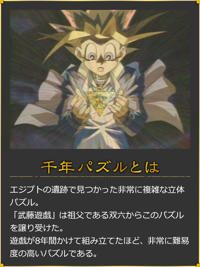 千年パズルとは エジプトの遺跡で見つかった非常に複雑な立体パズル。「武藤遊戯」は祖父である双六からこのパズルを譲り受けた。遊戯が8年間かけて組み立てたほど、非常に難易度の高いパズルである。