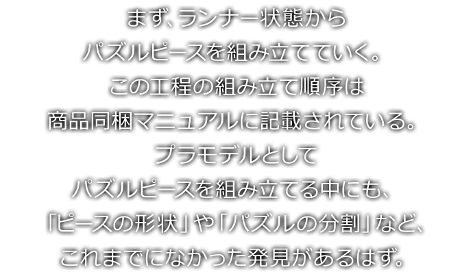 まず、ランナー状態からパズルピースを組み立てていく。この工程の組み立て順序は商品同梱マニュアルに記載されている。プラモデルとしてパズルピースを組み立てる中にも、「ピースの形状」や「パズルの分割」など、これまでになかった発見があるはず。