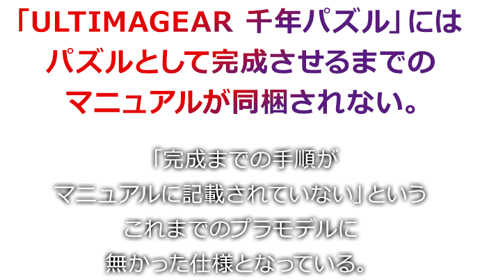 「ULTIMAGIER 千年パズル」にはパズルとして完成させるまでのマニュアルが同梱されない。 「完成までの手順がマニュアルに記載されていない」というこれまでのプラモデルに無かったしようとなっている。