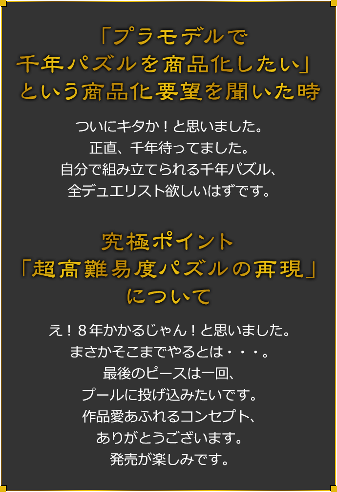 「プラモデルで千年パズルを商品化したい」という商品化要望を聞いた時 ついにキタか！と思いました。正直、千年待ってました。自分で組み立てられる千年パズル、全デュエリスト欲しいはずです。 究極ポイント「超高難易度パズルの再現」について え！8年かかるじゃん！と思いました。まさかそこまでやるとは・・・。最後のピースは一回プールに投げ込みたいです。作品愛溢れるコンセプト、ありがとうございます。発売が楽しみです。