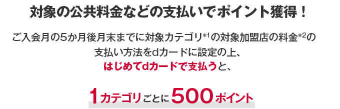 対象の公共料金などの支払いでポイント獲得！ ご入会月の5か月後月末までに対象カテゴリ ＊1 の対象加盟店の料金 ＊2 の支払い方法をdカードに設定の上、はじめてdカードで支払うと、1カテゴリごとに500ポイント