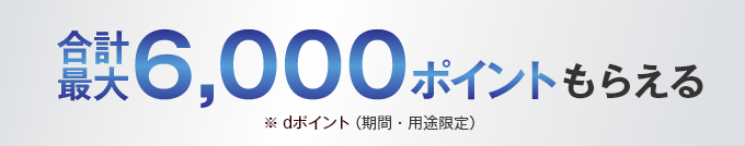 合計最大6,000ポイントもらえる ※dポイント（期間・用途限定）