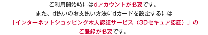 ご利用開始時にはdアカウントが必要です。また、d払いのお支払い方法にdカードを設定するには「インターネットショッピング本人認証サービス（3Dセキュア認証）」のご登録が必要です。