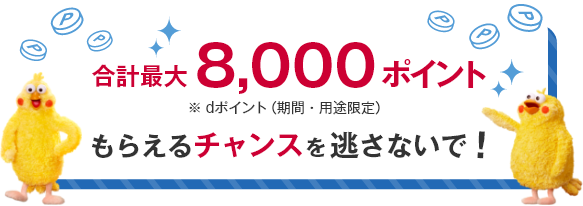 合計最大8,000ポイント ※dポイント（期間・用途限定） もらえるチャンスを逃さないで！  