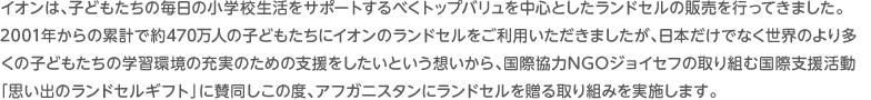 イオンは、子どもたちの毎日の小学校生活をサポートするべくトップバリュを中心としたランドセルの販売を行ってきました。2001年からの累計で約449万人の子どもたちにイオンのランドセルをご利用いただきましたが、日本だけでなく世界のより多くの子どもたちの学習環境の充実のための支援をしたいという想いから、国際協力NGOジョイセフの取り組む国際支援活動「思い出のランドセルギフト」に賛同しこの度、アフガニスタンにランドセルを贈る取り組みを実施します。