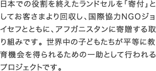 日本での役割を終えたランドセルを「寄付」としてお客さまより回収し、国際協力NGOジョイセフとともに、アフガニスタンに寄贈する取り組みです。世界中の子どもたちが平等に教育機会を得られるための一助として行われる
          プロジェクトです。