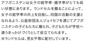 アフガニスタンは女子の就学率・識字率がとても低い状態にあります。ランドセルを贈ることによって、女子の就学率の向上を目指し、同国の活動の支援となれるよう、公益財団法人ジョイセフを通じてアフガニスタンの子どもたちに贈られ、子どもたちが学校へ通うきっかけづくりとして役立てられます。※ランドセルは、男女平等に配付しています。