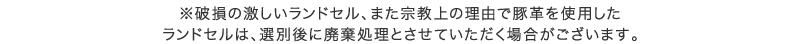 ※破損の激しいランドセル、また宗教上の理由で豚革を使用したランドセルは、選別後に廃棄処理とさせていただく場合がございます。