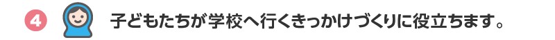 4.子どもたちが学校へ行くきっかけづくりに役立ちます。