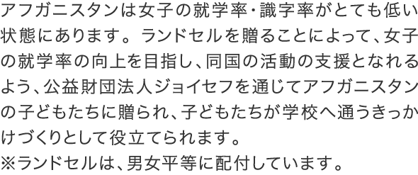 アフガニスタンは女子の就学率・識字率がとても低い状態にあります。ランドセルを贈ることによって、女子の就学率の向上を目指し、同国の活動の支援となれるよう、公益財団法人ジョイセフを通じてアフガニスタンの子どもたちに贈られ、子どもたちが学校へ通うきっかけづくりとして役立てられます。※ランドセルは、男女平等に配付しています。