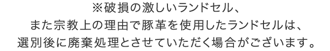 ※破損の激しいランドセル、また宗教上の理由で豚革を使用したランドセルは、選別後に廃棄処理とさせていただく場合がございます。