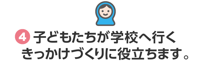 4.子どもたちが学校へ行くきっかけづくりに役立ちます。