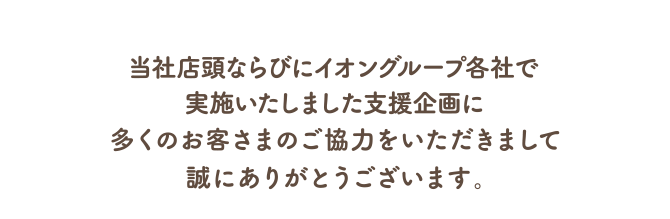 当社店頭並びにイオングループ各社で実施いたしました支援企画に多くのお客さまのご協力をいただきまして、誠にありがとうございます。