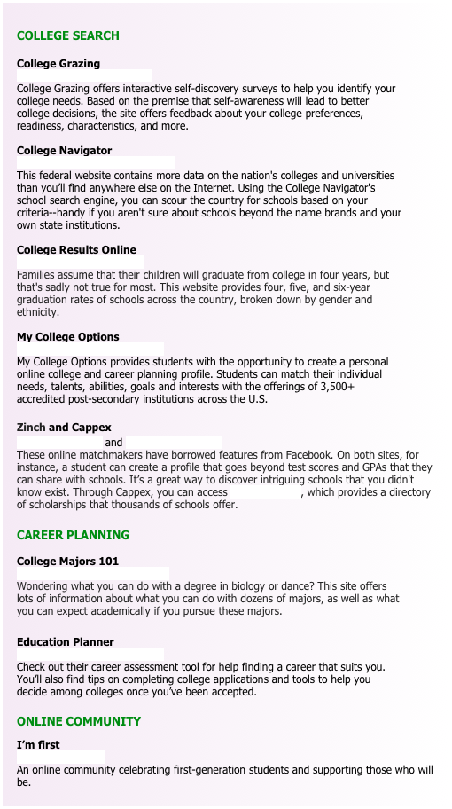 
COLLEGE SEARCH

College Grazing www.collegegrazing.com  College Grazing offers interactive self-discovery surveys to help you identify your college needs. Based on the premise that self-awareness will lead to better college decisions, the site offers feedback about your college preferences, readiness, characteristics, and more.

College Navigator
nces.ed.gov/collegenavigator
This federal website contains more data on the nation's colleges and universities than you’ll find anywhere else on the Internet. Using the College Navigator's school search engine, you can scour the country for schools based on your criteria--handy if you aren't sure about schools beyond the name brands and your own state institutions.

College Results Online www.collegeresults.org Families assume that their children will graduate from college in four years, but that's sadly not true for most. This website provides four, five, and six-year graduation rates of schools across the country, broken down by gender and ethnicity.

My College Options  www.mycollegeoptions.org  My College Options provides students with the opportunity to create a personal online college and career planning profile. Students can match their individual needs, talents, abilities, goals and interests with the offerings of 3,500+ accredited post-secondary institutions across the U.S.

Zinch and Cappex
www.zinch.com and www.cappex.com
These online matchmakers have borrowed features from Facebook. On both sites, for instance, a student can create a profile that goes beyond test scores and GPAs that they can share with schools. It’s a great way to discover intriguing schools that you didn't know exist. Through Cappex, you can access Meritaid.com, which provides a directory of scholarships that thousands of schools offer.

CAREER PLANNING

College Majors 101 www.collegemajors101.com Wondering what you can do with a degree in biology or dance? This site offers lots of information about what you can do with dozens of majors, as well as what you can expect academically if you pursue these majors.

Education Planner  www.educationplanner.org  Check out their career assessment tool for help finding a career that suits you. You’ll also find tips on completing college applications and tools to help you decide among colleges once you’ve been accepted. 

ONLINE COMMUNITY
I’m first
www.imfirst.org
An online community celebrating first-generation students and supporting those who will be.

