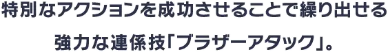 特別なアクションを成功させることで繰り出せる強力な連係技「ブラザーアタック」。