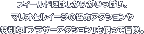 フィールドにはしかけがいっぱい。マリオとルイージの協力アクションや特別な「ブラザーアクション」を使って冒険。