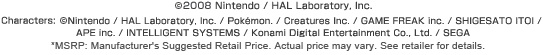 (c)2008 Nintendo / HAL Laboratory, Inc.  Characters: (c)Nintendo / HAL Laboratory, Inc. / Pokémon. / Creatures Inc. / GAME FREAK inc. / SHIGESATO ITOI / APE inc. / INTELLIGENT SYSTEMS / Konami Digital Entertainment Co., Ltd. / SEGA / *MSRP: Manufacturer's Suggested Retail Price. Actual Price may vary. See retailer for details.