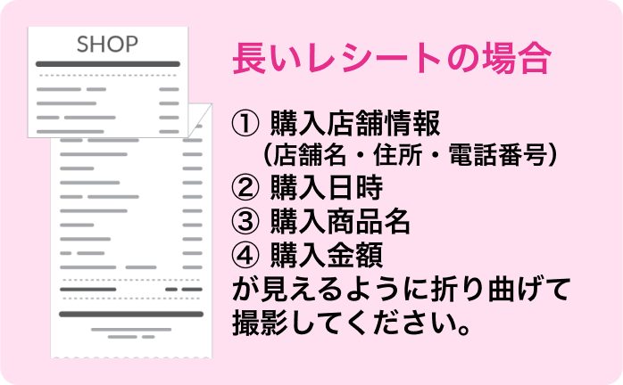 長いレシートの場合 ①購入店舗情報（店舗名・住所・電話番号） ②購入日時 ③購入商品名 ④購入金額 が見えるように折り曲げて撮影してください。