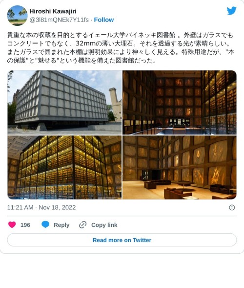 貴重な本の収蔵を目的とするイェール大学バイネッキ図書館 。外壁はガラスでもコンクリートでもなく、32mmの薄い大理石。それを透過する光が素晴らしい。またガラスで囲まれた本棚は照明効果により神々しく見える。特殊用途だが、"本の保護"と"魅せる"という機能を備えた図書館だった。 pic.twitter.com/axALdfWC6r  — Hiroshi Kawajiri (@3l81mQNEk7Y11fs) November 18, 2022