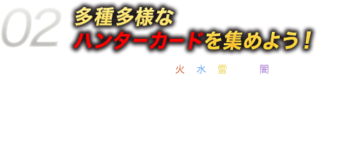 02多種多様なハンターカードを集めよう！ハンターカードには、火・水・雷・光・闇という
        5種類の属性や強さに応じてレアリティがあるよ！中には強力な必殺技を持つものもあるから、たくさんカードを集めて、いろんなデッキを作ってみよう！ダンジョン内でも、仲間になってくれるハンターカードが見つかるよ！