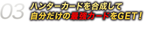 03ハンターカードを合成して自分だけの最強カードをGET！ハンターカードは、カード同士を組み合わせて合成することによって強化ができるよ！たくさんカードを集めて最強カードに育成しよう！