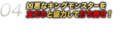 04凶悪なキングモンスターを友だちと協力して打ち倒せ！ひとりでは倒すのが難しい「キングモンスター」が出現！？でも、大丈夫！ドリランドをプレイしている友だちと一緒に協力して打ち倒そう！キングモンスターを倒さないと手に入らないハンターカードもあるからみんなで挑戦しよう！