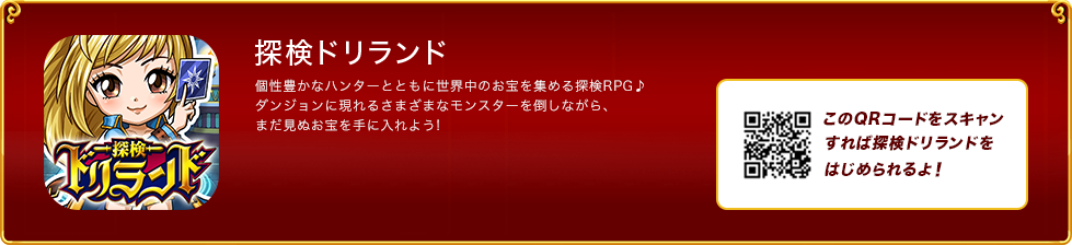 探検ドリランド 個性豊かなハンターとともに世界中のお宝を集める探検RPG♪ダンジョンに現れるさまざまなモンスターを倒しながら、まだ見ぬお宝を手に入れよう!このQRコードをスキャンすれば探検ドリランドをはじめられるよ！