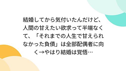 結婚してから気付いたんだけど、人間の甘えたい欲求って半端なくて、「それまでの人生で甘えられなかった負債」は全部配偶者に向く→やはり結婚は覚悟…