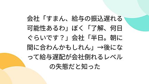 会社「すまん、給与の振込遅れる可能性あるわ」ぼく「了解、何日ぐらいです？」会社「半日。朝に間に合わんかもしれん」→後になって給与遅配が会社倒れるレベルの失態だと知った