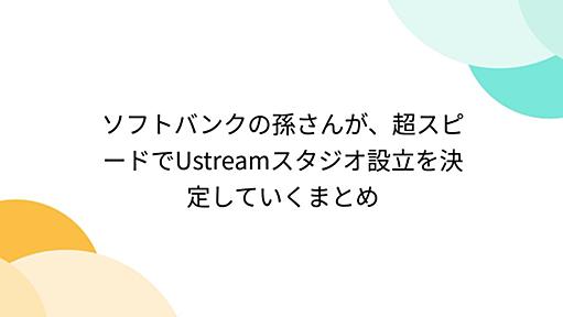 ソフトバンクの孫さんが、超スピードでUstreamスタジオ設立を決定していくまとめ