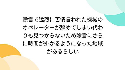 除雪で猛烈に苦情言われた機械のオペレーターが辞めてしまい代わりも見つからないため除雪にさらに時間が掛かるようになった地域があるらしい