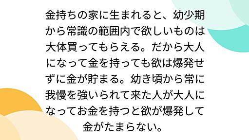 金持ちの家に生まれると、幼少期から常識の範囲内で欲しいものは大体買ってもらえる。だから大人になって金を持っても欲は爆発せずに金が貯まる。幼き頃から常に我慢を強いられて来た人が大人になってお金を持つと欲が爆発して金がたまらない。