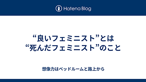 “良いフェミニスト”とは“死んだフェミニスト”のこと - 想像力はベッドルームと路上から