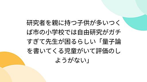 研究者を親に持つ子供が多いつくば市の小学校では自由研究がガチすぎて先生が困るらしい「量子論を書いてくる児童がいて評価のしようがない」