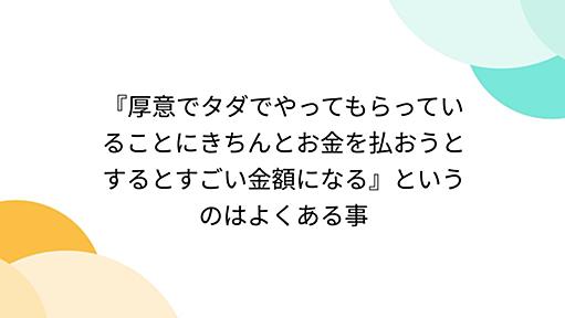 『厚意でタダでやってもらっていることにきちんとお金を払おうとするとすごい金額になる』というのはよくある事