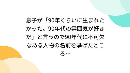 息子が「90年くらいに生まれたかった。90年代の雰囲気が好きだ」と言うので90年代に不可欠なある人物の名前を挙げたところ…