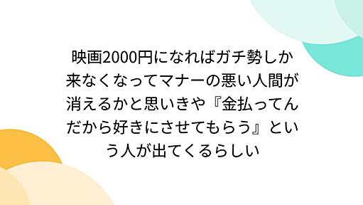 映画2000円になればガチ勢しか来なくなってマナーの悪い人間が消えるかと思いきや『金払ってんだから好きにさせてもらう』という人が出てくるらしい