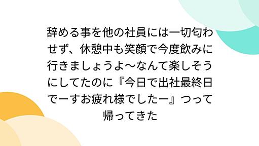 辞める事を他の社員には一切匂わせず、休憩中も笑顔で今度飲みに行きましょうよ～なんて楽しそうにしてたのに『今日で出社最終日でーすお疲れ様でしたー』つって帰ってきた