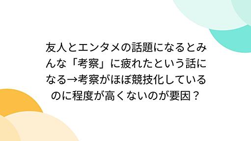 友人とエンタメの話題になるとみんな「考察」に疲れたという話になる→考察がほぼ競技化しているのに程度が高くないのが要因？