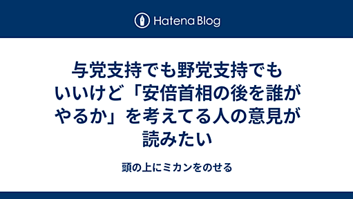 与党支持でも野党支持でもいいけど「安倍首相の後を誰がやるか」を考えてる人の意見が読みたい - 頭の上にミカンをのせる