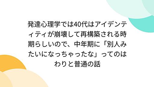 発達心理学では40代はアイデンティティが崩壊して再構築される時期らしいので、中年期に「別人みたいになっちゃったな」ってのはわりと普通の話