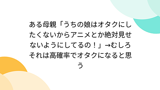 ある母親「うちの娘はオタクにしたくないからアニメとか絶対見せないようにしてるの！」→むしろそれは高確率でオタクになると思う