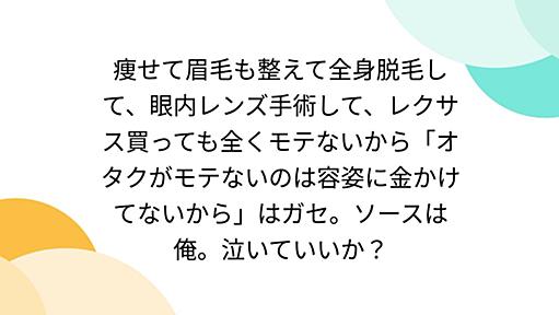 痩せて眉毛も整えて全身脱毛して、眼内レンズ手術して、レクサス買っても全くモテないから「オタクがモテないのは容姿に金かけてないから」はガセ。ソースは俺。泣いていいか？