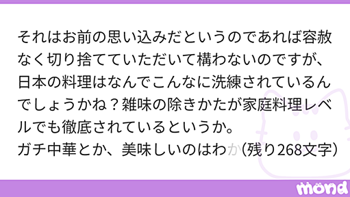 それはお前の思い込みだというのであれば容赦なく切り捨てていただいて構わないのですが、日本の料理はなんでこんなに洗練されているんでしょうかね？雑味の除きかたが家庭料理レベルでも徹底されているというか。 ガチ中華とか、美味しいのはわかるんですけどもうちょっと食べやすくならないものか・・・みたいなのと比べるとやりすぎなくらい洗練されている気がします。 ミニマル料理も、「なんでこんな簡単なレシピでこんな洗練された味わいになるの？」とびっくりします。 （「洗練」というのは他にいいフレーズが思いつかなかったので使いま