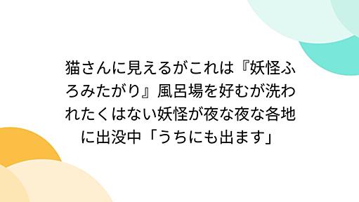 猫さんに見えるがこれは『妖怪ふろみたがり』風呂場を好むが洗われたくはない妖怪が夜な夜な各地に出没中「うちにも出ます」