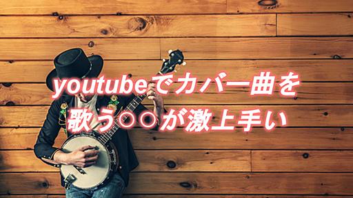 youtubeでカバー曲を歌う○○が激上手い！四の五の言わず聴いてみて｜きにぶろぐ.com