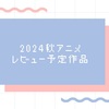 2024秋アニメ レビュー予定作品