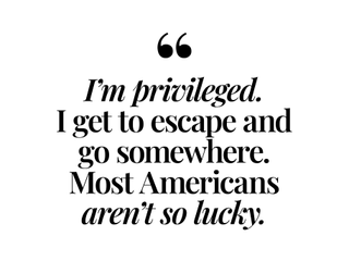 I'm privileged. I get to escape and go somewhere. Most Americans aren't so lucky.