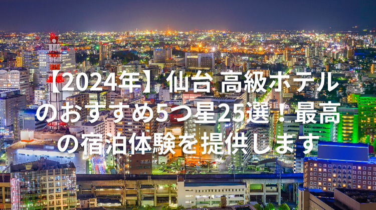 【2024年】仙台 高級ホテルのおすすめ5つ星25選！最高の宿泊体験を提供します